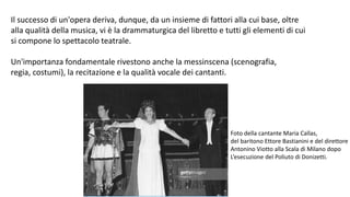Il successo di un'opera deriva, dunque, da un insieme di fattori alla cui base, oltre
alla qualità della musica, vi è la drammaturgica del libretto e tutti gli elementi di cui
si compone lo spettacolo teatrale.
Un'importanza fondamentale rivestono anche la messinscena (scenografia,
regia, costumi), la recitazione e la qualità vocale dei cantanti.
Foto della cantante Maria Callas,
del baritono Ettore Bastianini e del direttore
Antonino Viotto alla Scala di Milano dopo
L’esecuzione del Poliuto di Donizetti.
 