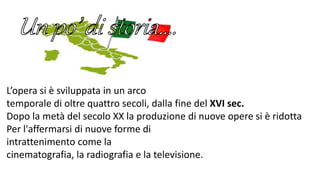 L’opera si è sviluppata in un arco
temporale di oltre quattro secoli, dalla fine del XVI sec.
Dopo la metà del secolo XX la produzione di nuove opere si è ridotta
Per l'affermarsi di nuove forme di
intrattenimento come la
cinematografia, la radiografia e la televisione.
 