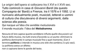 Le origini dell’opera si collocano tra il XVI e il XVII sec.
Tutto cominciò in casa di Giovanni Bardi (da questo
Compagnia de’ Bardi) a Firenze, tra il 1576 e il 1592. Lì si
riunivano abitualmente poeti, musicisti, letterati e uomini
di cultura che discutevano di diversi argomenti, dalla
scienza alla poesia.
Qui nacque un’idea che avrebbe rivoluzionato
il mondo musicale: l’idea del Melodramma.
Nessuno di loro sapeva quanto avrebbero influito quelle discussioni sul
futuro della musica, ma tutti erano d’accordo su un punto: eliminare la
polifonia dominante in campo musicale fino a quel momento. (Con il
termine polifonia si intende in musica uno stile che combina 2 o più voci).
La polifonia aveva un difetto:
non si capivano bene le parole del testo.
 
