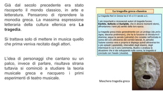 Già dal secolo precedente era stato
riscoperto il mondo classico, in arte e
letteratura. Pensarono di riprendere la
monodia greca. La massima espressione
letteraria della cultura ellenica era La
tragedia.
Si trattava solo di mettere in musica quello
che prima veniva recitato dagli attori.
L’idea di personaggi che cantano su un
palco, invece di parlare, risultava strana
tuttavia si cominciò a studiare la teoria
musicale greca e nacquero i primi
esperimenti di teatro musicale.
Maschera tragedia greca
 