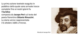 La prima azione teatrale eseguita in
pubblico della quale sono arrivate tracce
complete fino ai nostri giorni fu
l’Euridice
composta da Jacopo Peri sul testo del
poeta fiorentino Ottavio Rinuccini.
La storia venne rappresentata
il 6 ottobre 1600 a Firenze.
Ritratto di Jacopo Peri
 