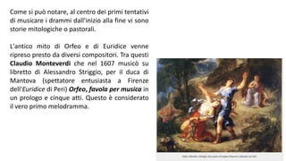 Come si può notare, al centro dei primi tentativi
di musicare i drammi dall'inizio alla fine vi sono
storie mitologiche o pastorali.
L'antico mito di Orfeo e di Euridice venne
ripreso presto da diversi compositori. Tra questi
Claudio Monteverdi che nel 1607 musicò su
libretto di Alessandro Striggio, per il duca di
Mantova (spettatore entusiasta a Firenze
dell'Euridice di Peri) Orfeo, favola per musica in
un prologo e cinque atti. Questo è considerato
il vero primo melodramma.
 