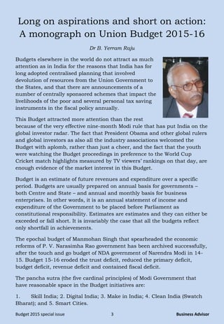 Budget 2015 special issue 3 Business Advisor
Long on aspirations and short on action:
A monograph on Union Budget 2015-16
Dr B. Yerram Raju
Budgets elsewhere in the world do not attract as much
attention as in India for the reasons that India has for
long adopted centralised planning that involved
devolution of resources from the Union Government to
the States, and that there are announcements of a
number of centrally sponsored schemes that impact the
livelihoods of the poor and several personal tax saving
instruments in the fiscal policy annually.
This Budget attracted more attention than the rest
because of the very effective nine-month Modi rule that has put India on the
global investor radar. The fact that President Obama and other global rulers
and global investors as also all the industry associations welcomed the
Budget with aplomb, rather than just a cheer, and the fact that the youth
were watching the Budget proceedings in preference to the World Cup
Cricket match highlights measured by TV viewers‟ rankings on that day, are
enough evidence of the market interest in this Budget.
Budget is an estimate of future revenues and expenditure over a specific
period. Budgets are usually prepared on annual basis for governments –
both Centre and State – and annual and monthly basis for business
enterprises. In other words, it is an annual statement of income and
expenditure of the Government to be placed before Parliament as
constitutional responsibility. Estimates are estimates and they can either be
exceeded or fall short. It is invariably the case that all the budgets reflect
only shortfall in achievements.
The epochal budget of Manmohan Singh that spearheaded the economic
reforms of P. V. Narasimha Rao government has been archived successfully,
after the touch and go budget of NDA government of Narendra Modi in 14-
15. Budget 15-16 eroded the trust deficit, reduced the primary deficit,
budget deficit, revenue deficit and contained fiscal deficit.
The pancha sutra (the five cardinal principles) of Modi Government that
have reasonable space in the Budget initiatives are:
1. Skill India; 2. Digital India; 3. Make in India; 4. Clean India (Swatch
Bharat); and 5. Smart Cities.
 