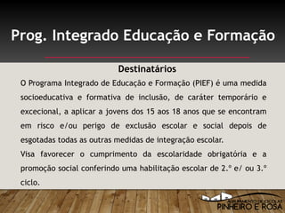 O Programa Integrado de Educação e Formação (PIEF) é uma medida
socioeducativa e formativa de inclusão, de caráter temporário e
excecional, a aplicar a jovens dos 15 aos 18 anos que se encontram
em risco e/ou perigo de exclusão escolar e social depois de
esgotadas todas as outras medidas de integração escolar.
Visa favorecer o cumprimento da escolaridade obrigatória e a
promoção social conferindo uma habilitação escolar de 2.º e/ ou 3.º
ciclo.
Prog. Integrado Educação e Formação
Destinatários
 