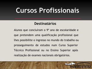 Alunos que concluíram o 9º ano de escolaridade e
que pretendem uma qualificação profissional que
lhes possibilite o ingresso no mundo do trabalho ou
prosseguimento de estudos num Curso Superior
Técnico Profissional ou no Ensino Superior após
realização de exames nacionais obrigatórios.
Cursos Profissionais
Destinatários
 