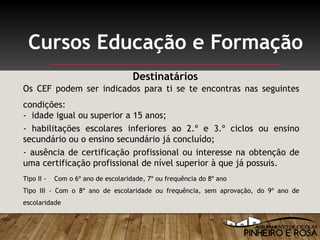 Os CEF podem ser indicados para ti se te encontras nas seguintes
condições:
- idade igual ou superior a 15 anos;
- habilitações escolares inferiores ao 2.º e 3.º ciclos ou ensino
secundário ou o ensino secundário já concluído;
- ausência de certificação profissional ou interesse na obtenção de
uma certificação profissional de nível superior à que já possuis.
Tipo II - Com o 6º ano de escolaridade, 7º ou frequência do 8º ano
Tipo III - Com o 8º ano de escolaridade ou frequência, sem aprovação, do 9º ano de
escolaridade
Cursos Educação e Formação
Destinatários
 