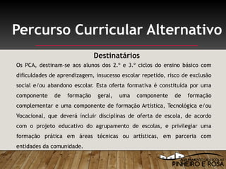 Os PCA, destinam-se aos alunos dos 2.º e 3.º ciclos do ensino básico com
dificuldades de aprendizagem, insucesso escolar repetido, risco de exclusão
social e/ou abandono escolar. Esta oferta formativa é constituída por uma
componente de formação geral, uma componente de formação
complementar e uma componente de formação Artística, Tecnológica e/ou
Vocacional, que deverá incluir disciplinas de oferta de escola, de acordo
com o projeto educativo do agrupamento de escolas, e privilegiar uma
formação prática em áreas técnicas ou artísticas, em parceria com
entidades da comunidade.
Percurso Curricular Alternativo
Destinatários
 