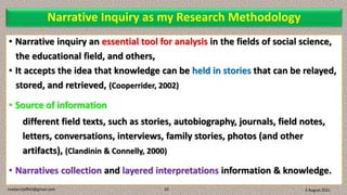 Narrative Inquiry as my Research Methodology
• Narrative inquiry an essential tool for analysis in the fields of social science,
the educational field, and others,
• It accepts the idea that knowledge can be held in stories that can be relayed,
stored, and retrieved, (Cooperrider, 2002)
• Source of information
different field texts, such as stories, autobiography, journals, field notes,
letters, conversations, interviews, family stories, photos (and other
artifacts), (Clandinin & Connelly, 2000)
• Narratives collection and layered interpretations information & knowledge.
3 August 2021
madanrijal943@gmail.com 10
 