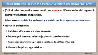 Critical Reflective Practice as a mean for Detecting Disempowering Forces
• (Critical) reflective practice makes practitioners aware of different embedded hegemonic
disempowering forces and practices,
• Orient towards envisioning and creating a socially just heterogeneous environment.
• In such an environment,
 individual differences are taken as assets,
 knowledge is assumed to be subjective and based on context
 knowledge construction process is considered a collaborative act.
 the anti-disciplinary egocentric act.
3 August 2021
madanrijal943@gmail.com 11
 
