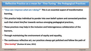 Reflective Practice as a mean for ‘ Fine-Tuning ’ the Pedagogical Practices
• “How can I improve what am I doing?” This is an essential aspect of transformative
learning,
• This practice helps individual to ponder into own belief system and connected practices
such that orient him/her towards various emerging pedagogical practices,
• These practices may help in the inclusion and heterogeneous collaboration of the
learners,
• Through maintaining the environment of equity and equality,
• The continuous reflective act, our practices always get polished and follow the path of
“fine-tuning” (Rushton & Suter, 2012)
3 August 2021
madanrijal943@gmail.com 12
 