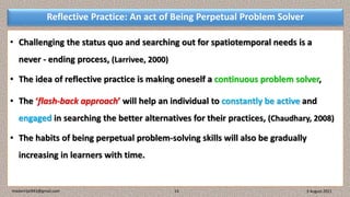 Reflective Practice: An act of Being Perpetual Problem Solver
• Challenging the status quo and searching out for spatiotemporal needs is a
never - ending process, (Larrivee, 2000)
• The idea of reflective practice is making oneself a continuous problem solver,
• The ‘flash-back approach’ will help an individual to constantly be active and
engaged in searching the better alternatives for their practices, (Chaudhary, 2008)
• The habits of being perpetual problem-solving skills will also be gradually
increasing in learners with time.
3 August 2021
madanrijal943@gmail.com 13
 