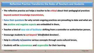 Reflective Practice Transforms the Roles of Teachers and Students
• The reflective practice act helps a teacher to be critical about their pedagogical practices
beyond content knowledge transmission,
• Raise their questions for why certain ongoing practices are prevailing to date and what are
the positive and negative aspects are embedded in them,
• Teacher a kind of new role of facilitator shifting from a controller or authoritarian person,
• Encourage students to act beyond ‘blindfolded devotees’,
• Help in critically re/examine various concepts through socio-cultural lenses,
• Students will be autonomous and responsible for their learning.
3 August 2021
madanrijal943@gmail.com 14
 