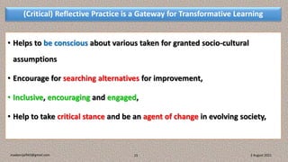 (Critical) Reflective Practice is a Gateway for Transformative Learning
• Helps to be conscious about various taken for granted socio-cultural
assumptions
• Encourage for searching alternatives for improvement,
• Inclusive, encouraging and engaged,
• Help to take critical stance and be an agent of change in evolving society,
3 August 2021
madanrijal943@gmail.com 15
 