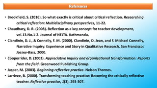 • Brookfield, S. (2016). So what exactly is critical about critical reflection. Researching
critical reflection: Multidisciplinary perspectives, 11-22.
• Chaudhary, D. R. (2008). Reflection as a key concept for teacher development,
vol.13.No.1-2. Journal of NELTA. Kathmandu.
• Clandinin, D. J., & Connelly, F. M. (2000). Clandinin, D. Jean, and F. Michael Connelly,
Narrative Inquiry: Experience and Story in Qualitative Research. San Francisco:
Jossey-Bass, 2000.
• Cooperrider, D. (2002). Appreciative inquiry and organizational transformation: Reports
from the field. Greenwood Publishing Group.
• Jasper, M. (2003). Beginning reflective practice. Nelson Thornes.
• Larrivee, B. (2000). Transforming teaching practice: Becoming the critically reflective
teacher. Reflective practice, 1(3), 293-307.
 