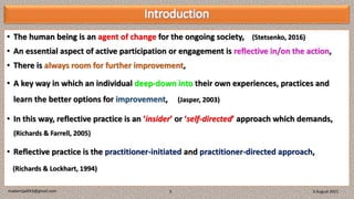• The human being is an agent of change for the ongoing society, (Stetsenko, 2016)
• An essential aspect of active participation or engagement is reflective in/on the action,
• There is always room for further improvement,
• A key way in which an individual deep-down into their own experiences, practices and
learn the better options for improvement, (Jasper, 2003)
• In this way, reflective practice is an ‘insider’ or ‘self-directed’ approach which demands,
(Richards & Farrell, 2005)
• Reflective practice is the practitioner-initiated and practitioner-directed approach,
(Richards & Lockhart, 1994)
3 August 2021
madanrijal943@gmail.com 3
 