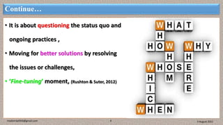 Continue…
• It is about questioning the status quo and
ongoing practices ,
• Moving for better solutions by resolving
the issues or challenges,
• ‘Fine-tuning’ moment, (Rushton & Suter, 2012)
3 August 2021
madanrijal943@gmail.com 4
 