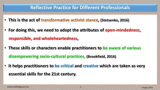 Reflective Practice for Different Professionals
• This is the act of transformative activist stance, (Stetsenko, 2016)
• For doing this, we need to adopt the attributes of open-mindedness,
responsible, and wholeheartedness,
• These skills or characters enable practitioners to be aware of various
disempowering socio-cultural practices, (Brookfield, 2016)
• It helps practitioners to be critical and creative which are taken as very
essential skills for the 21st century.
3 August 2021
madanrijal943@gmail.com 5
 