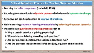 Critical Reflective Practice for Teacher/Teacher Educator
• Teaching is a reflective process (Underhill, 1991)
• Knowledge construction is a dynamic process which demands openness to change,
• Reflective act can help teachers to improve ill practices,
• Help in creating authentic learning communities by balancing the power dynamics,
• Individual will question the ongoing practices such as
 Why a certain practice is gaining popularity?
 Whose interest is being served by such practices?
 Are our practices benefiting the society in long term run?
 Are the practices include the features of equity, equality, and inclusion?
 ……
3 August 2021
madanrijal943@gmail.com 6
 