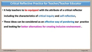 Critical Reflective Practice for Teacher/Teacher Educator
• It help teachers to be equipped with the attribute of a critical reflector
including the characteristics of critical inquiry and self-reflection,
• These ideas can be considered as an effective way of pondering our practice
and looking for better alternatives for creating inclusive environment .
3 August 2021
madanrijal943@gmail.com 7
 