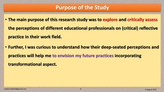 Purpose of the Study
• The main purpose of this research study was to explore and critically assess
the perceptions of different educational professionals on (critical) reflective
practice in their work field.
• Further, I was curious to understand how their deep-seated perceptions and
practices will help me to envision my future practices incorporating
transformational aspect.
3 August 2021
madanrijal943@gmail.com 8
 