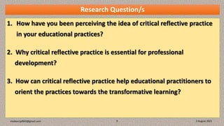 Research Question/s
1. How have you been perceiving the idea of critical reflective practice
in your educational practices?
2. Why critical reflective practice is essential for professional
development?
3. How can critical reflective practice help educational practitioners to
orient the practices towards the transformative learning?
3 August 2021
madanrijal943@gmail.com 9
 