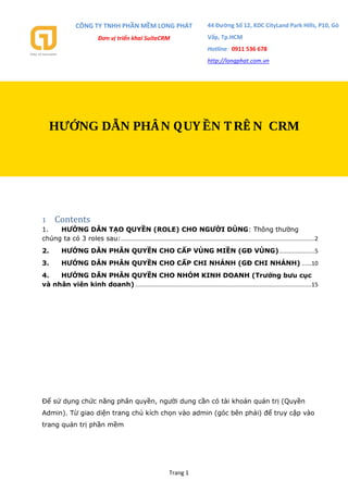 CÔNG TY TNHH PHẦN MỀM LONG PHÁT
Đơn vị triển khai SuiteCRM
44 Đường Số 12, KDC CityLand Park Hills, P10, Gò
Vấp, Tp.HCM
Hotline: 0911 536 678
http://longphat.com.vn
Trang 1
1 Contents
1. HƯỚNG DẪN TẠO QUYỀN (ROLE) CHO NGƯỜI DÙNG: Thông thường
chúng ta có 3 roles sau:........................................................................................................................2
2. HƯỚNG DẪN PHÂN QUYỀN CHO CẤP VÙNG MIỀN (GĐ VÙNG)......................5
3. HƯỚNG DẪN PHÂN QUYỀN CHO CẤP CHI NHÁNH (GĐ CHI NHÁNH) ......10
4. HƯỚNG DẪN PHÂN QUYỀN CHO NHÓM KINH DOANH (Trưởng bưu cục
và nhân viên kinh doanh) .............................................................................................................15
Để sử dụng chức năng phân quyền, người dung cần có tài khoản quản trị (Quyền
Admin). Từ giao diện trang chủ kích chọn vào admin (góc bên phải) để truy cập vào
trang quản trị phần mềm
HƯỚNG DẪN PHÂN QUY ỀN TRÊ N CRM
 