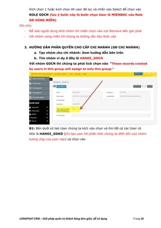 LONGPHAT CRM – Giải pháp quản trị khách hàng đơn giản, dễ sử dụng Trang 10
Kích chọn 1 hoặc kích chọn All user đã lọc và nhấn vào Select để chọn vào
ROLE GDCN (lưu ý bước này là bước chọn User là MIENBAC vào Role
GĐ VÙNG MIỀN)
Ghi chú:
- Để xóa người dùng khỏi nhóm thì nhấn chọn vào nút Remove bên góc phải
- Với nhóm vùng miền thì chúng ta không cần kéo Role vào
3. HƯỚNG DẪN PHÂN QUYỀN CHO CẤP CHI NHÁNH (GĐ CHI NHÁNH)
a. Tạo nhóm cho chi nhánh: Xem hướng dẫn bên trên
b. Tìm nhóm ví dụ ở đây là HANOI_GDCN
Với nhóm GDCN thì chúng ta phải tick chọn vào “These records created
by users in this group will assign to only this group:”
B1: Bên dưới có tab User chúng ta kích vào chọn và tìm tất cả các User có
title là HANOI_GDKD (khi tạo user thì phần title chúng ta điền tên của nhóm
tương ứng của user này) và chọn vào
 