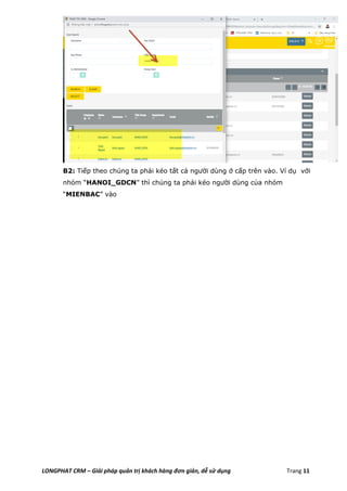 LONGPHAT CRM – Giải pháp quản trị khách hàng đơn giản, dễ sử dụng Trang 11
B2: Tiếp theo chúng ta phải kéo tất cả người dùng ở cấp trên vào. Ví dụ với
nhóm “HANOI_GDCN” thì chúng ta phải kéo người dùng của nhóm
“MIENBAC” vào
 