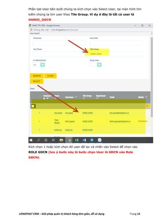 LONGPHAT CRM – Giải pháp quản trị khách hàng đơn giản, dễ sử dụng Trang 14
Phần tab User bên dưới chúng ta kích chọn vào Select User, tại màn hình tìm
kiếm chúng ta tìm user theo Tile Group. Ví dụ ở đây là tất cả user là
HANOI_GDCN
Kích chọn 1 hoặc kích chọn All user đã lọc và nhấn vào Select để chọn vào
ROLE GDCN (lưu ý bước này là bước chọn User là GĐCN vào Role
GĐCN)
 