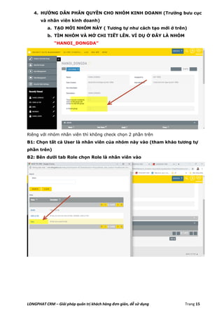 LONGPHAT CRM – Giải pháp quản trị khách hàng đơn giản, dễ sử dụng Trang 15
4. HƯỚNG DẪN PHÂN QUYỀN CHO NHÓM KINH DOANH (Trưởng bưu cục
và nhân viên kinh doanh)
a. TẠO MỚI NHÓM NÀY ( Tương tự như cách tạo mới ở trên)
b. TÌM NHÓM VÀ MỞ CHI TIẾT LÊN. VÍ DỤ Ở ĐÂY LÀ NHÓM
“HANOI_DONGDA”
Riêng với nhóm nhân viên thì không check chọn 2 phần trên
B1: Chọn tất cả User là nhân viên của nhóm này vào (tham khảo tương tự
phần trên)
B2: Bên dưới tab Role chọn Role là nhân viên vào
 