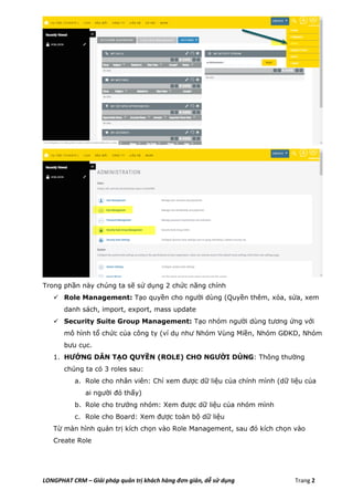 LONGPHAT CRM – Giải pháp quản trị khách hàng đơn giản, dễ sử dụng Trang 2
Trong phần này chúng ta sẽ sử dụng 2 chức năng chính
 Role Management: Tạo quyền cho người dùng (Quyền thêm, xóa, sửa, xem
danh sách, import, export, mass update
 Security Suite Group Management: Tạo nhóm người dùng tương ứng với
mô hình tổ chức của công ty (ví dụ như Nhóm Vùng Miền, Nhóm GĐKD, Nhóm
bưu cục.
1. HƯỚNG DẪN TẠO QUYỀN (ROLE) CHO NGƯỜI DÙNG: Thông thường
chúng ta có 3 roles sau:
a. Role cho nhân viên: Chỉ xem được dữ liệu của chính mình (dữ liệu của
ai người đó thấy)
b. Role cho trưởng nhóm: Xem được dữ liệu của nhóm mình
c. Role cho Board: Xem được toàn bộ dữ liệu
Từ màn hình quản trị kích chọn vào Role Management, sau đó kích chọn vào
Create Role
 