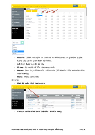 LONGPHAT CRM – Giải pháp quản trị khách hàng đơn giản, dễ sử dụng Trang 4
- Not Set: Giá trị mặc định khi tạo Role mà không thao tác gì thêm, quyền
tương ứng với All (xem toàn bộ dữ liệu)
- All: Xem được toàn bộ dữ liệu
- Group: Xem được dữ liệu của group mình
- Owner: Xem được dữ liệu của chính mình (dữ liệu của nhân viên nào nhân
viên đó thấy)
- None: Không xem được
Ghi chú:
- List: Là màn hình danh sách
- View: Là màn hình xem chi tiết 1 khách hang
 