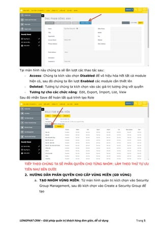 LONGPHAT CRM – Giải pháp quản trị khách hàng đơn giản, dễ sử dụng Trang 5
Tại màn hình này chúng ta sẽ lần lượt các thao tác sau:
- Access: Chúng ta kích vào chọn Disabled để vô hiệu hóa hết tất cả module
hiện có, sau đó chúng ta lần lượt Enabled các module cần thiết lên
- Deleted: Tương tự chúng ta kích chọn vào các giá trị tương ứng với quyền
- Tương tự cho các chức năng: Edit, Export, Import, List, View
Sau đó nhấn Save để hoàn tất quá trình tạo Role
TIẾP THEO CHÚNG TA SẼ PHÂN QUYỀN CHO TỪNG NHÓM: LÀM THEO THỨ TỰ ƯU
TIÊN NHƯ BÊN DƯỚI
2. HƯỚNG DẪN PHÂN QUYỀN CHO CẤP VÙNG MIỀN (GĐ VÙNG)
a. TẠO NHÓM VÙNG MIỀN: Từ màn hình quản trị kích chọn vào Security
Group Management, sau đó kích chọn vào Create a Security Group để
tạo
 