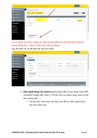 LONGPHAT CRM – Giải pháp quản trị khách hàng đơn giản, dễ sử dụng Trang 6
Lưu ý: Nhập tên nhóm, Riêng với nhóm là Vùng Miền thì phải tích vào Is Parent
Group (bắt buộc) vì đây là nhóm cao nhất sau Board
Sau đó nhấn lưu lại để hoàn tất việc tạo nhóm
b. Kéo người dùng vào nhóm(Người dùng ở đây là user đăng nhập CRM
với quyền là giám đốc vùng ): Từ màn hình lưu thành công nhóm ở trên
kéo xuống dưới:
i. Tại tab User: Kích chọn vào Nút User để tìm kiếm người dùng
đưa vào nhóm này
 