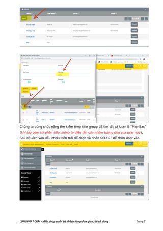 LONGPHAT CRM – Giải pháp quản trị khách hàng đơn giản, dễ sử dụng Trang 7
Chúng ta dùng chức năng tìm kiếm theo title group để tìm tất cả User là “MienBac”
(khi tạo user thì phần title chúng ta điền tên của nhóm tương ứng của user này),
Sau đó kích vào dấu check bên trái để chọn và nhấn SELECT để chọn User vào.
 