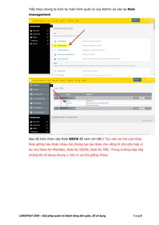 LONGPHAT CRM – Giải pháp quản trị khách hàng đơn giản, dễ sử dụng Trang 8
Tiếp theo chúng ta kích lại màn hình quản lý của Admin và vào lại Role
management
Sau đó kích chọn vào Role GĐCN để xem chi tiết ( Tùy vào vai trò của từng
Role giống hay khác nhau mà chúng tao tạo Role cho riêng lẻ cho phù hợp ví
dụ như Role for MienBac, Role for GDCN, Role for TBC. Trong trường hợp này
chúng tôi sử dụng chung 1 role vì vai trò giống nhau)
 