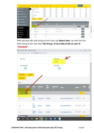 LONGPHAT CRM – Giải pháp quản trị khách hàng đơn giản, dễ sử dụng Trang 9
Phần tab User bên dưới chúng ta kích chọn vào Select User, tại màn hình tìm
kiếm chúng ta tìm user theo Tile Group. Ví dụ ở đây là tất cả user là
“MIENBAC”
 