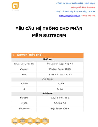 CÔNG TY TNHH PHẦN MỀM LONG PHÁT
Đơn vị triển khai SuiteCRM
55/7 Lê Đức Thọ, P15, Gò Vấp, Tp.HCM
http://longphat.com.vn – 0911 536 678
YÊU CẦU HỆ THỐNG CHO PHẦN
MỀM SUITECRM
I. Server (máy chủ)
Platform
Linux, Unix, Mac OS Any version supporting PHP
Windows Windows Server 2008+
PHP 5.5.9, 5.6, 7.0, 7.1, 7.2
Web Server
Apache 2.2, 2.4
IIS 8, 8.5
Database
MariaDB 5.5, 10, 10.1, 10.2
MySQL 5.5, 5.6, 5.7
SQL Server SQL Server 2008+
 