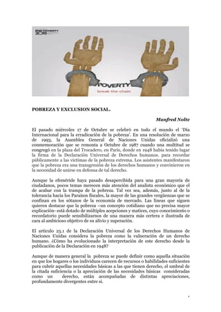 1
POBREZA Y EXCLUSION SOCIAL.
Manfred Nolte
El pasado miércoles 17 de Octubre se celebró en todo el mundo el ‘Día
Internacional para la erradicación de la pobreza’. En una resolución de marzo
de 1993, la Asamblea General de Naciones Unidas oficializó una
conmemoración que se remonta a Octubre de 1987 cuando una multitud se
congregó en la plaza del Trocadero, en París, donde en 1948 había tenido lugar
la firma de la Declaración Universal de Derechos humanos. para recordar
públicamente a las víctimas de la pobreza extrema. Los asistentes manifestaron
que la pobreza era una transgresión de los derechos humanos y convinieron en
la necesidad de unirse en defensa de tal derecho.
Aunque la efeméride haya pasado desapercibida para una gran mayoría de
ciudadanos, pocos temas merecen más atención del analista económico que el
de acabar con la trampa de la pobreza. Tal vez sea, además, junto al de la
tolerancia hacia los Paraísos fiscales, la mayor de las grandes vergüenzas que se
confinan en los sótanos de la economía de mercado. Las líneas que siguen
quieren destacar que la pobreza –un concepto cotidiano que no precisa mayor
explicación- está dotado de múltiples acepciones y matices, cuyo conocimiento o
recordatorio puede sensibilizarnos de una manera más certera e ilustrada de
cara al ambicioso objetivo de su alivio y superación.
El articulo 25.1 de la Declaración Universal de los Derechos Humanos de
Naciones Unidas considera la pobreza como la vulneración de un derecho
humano. ¿Cómo ha evolucionado la interpretación de este derecho desde la
publicación de la Declaración en 1948?
Aunque de manera general la pobreza se puede definir como aquella situación
en que los hogares o los individuos carecen de recursos o habilidades suficientes
para cubrir aquellas necesidades básicas a las que tienen derecho, el umbral de
la citada suficiencia o la apreciación de las necesidades básicas consideradas
como un derecho, están acompañadas de distintas apreciaciones,
profundamente divergentes entre si.
 