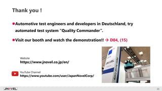 Thank you !
Automotive test engineers and developers in Deutschland, try
automated test system “Quality Commander”.
Visit our booth and watch the demonstration!!  D04, (15)
20
Website
https://www.jnovel.co.jp/en/
YouTube Channel
https://www.youtube.com/user/JapanNovelCorp/
 
