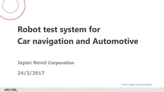 Robot test system for
Car navigation and Automotive
Japan Novel Corporation
24/3/2017
1
© 2017 Japan Novel Corporation
 