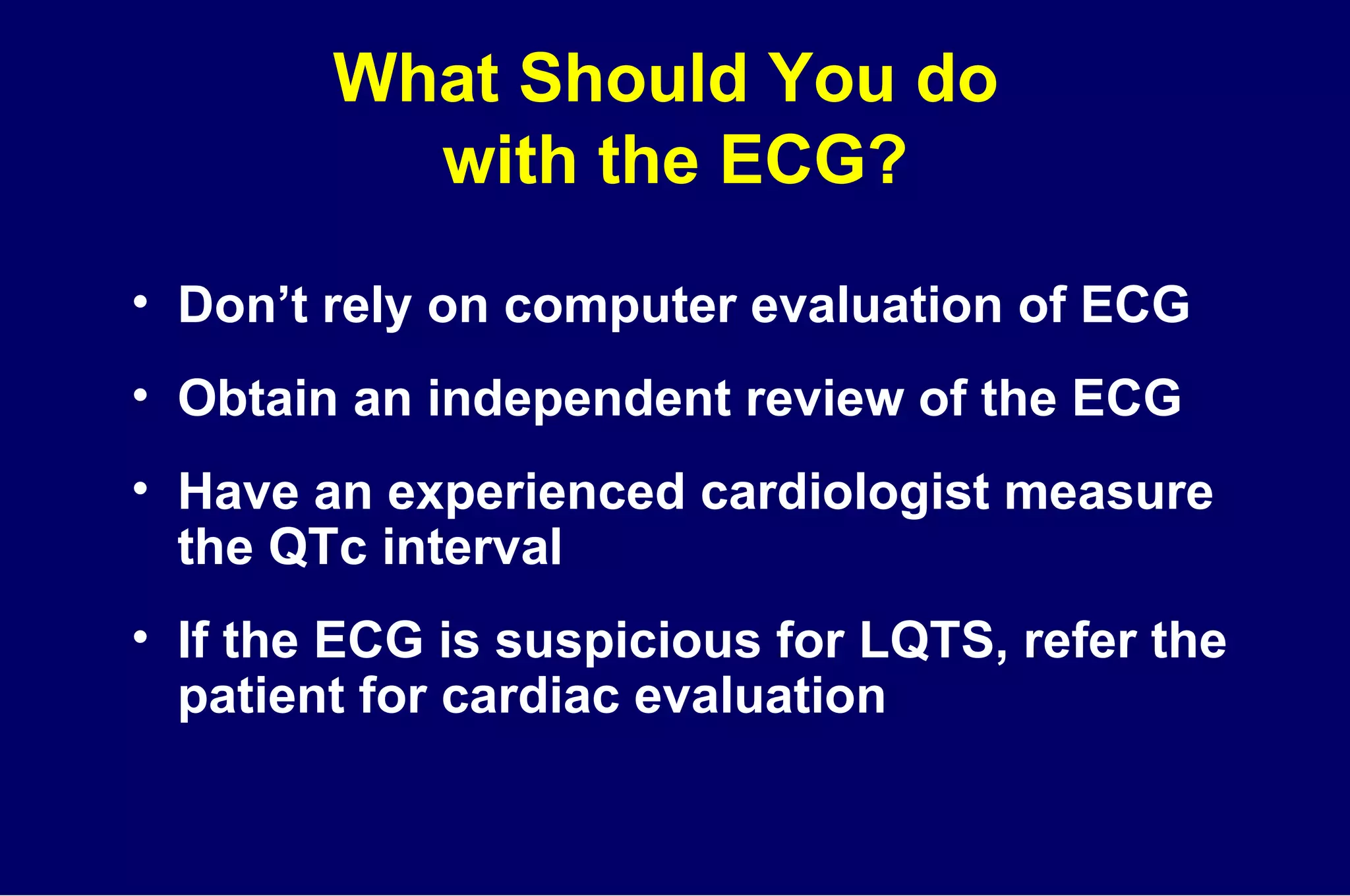 What Should You do  with the ECG? Don’t rely on computer evaluation of ECG Obtain an independent review of the ECG Have an experienced cardiologist measure the QTc interval If the ECG is suspicious for LQTS, refer the patient for cardiac evaluation 