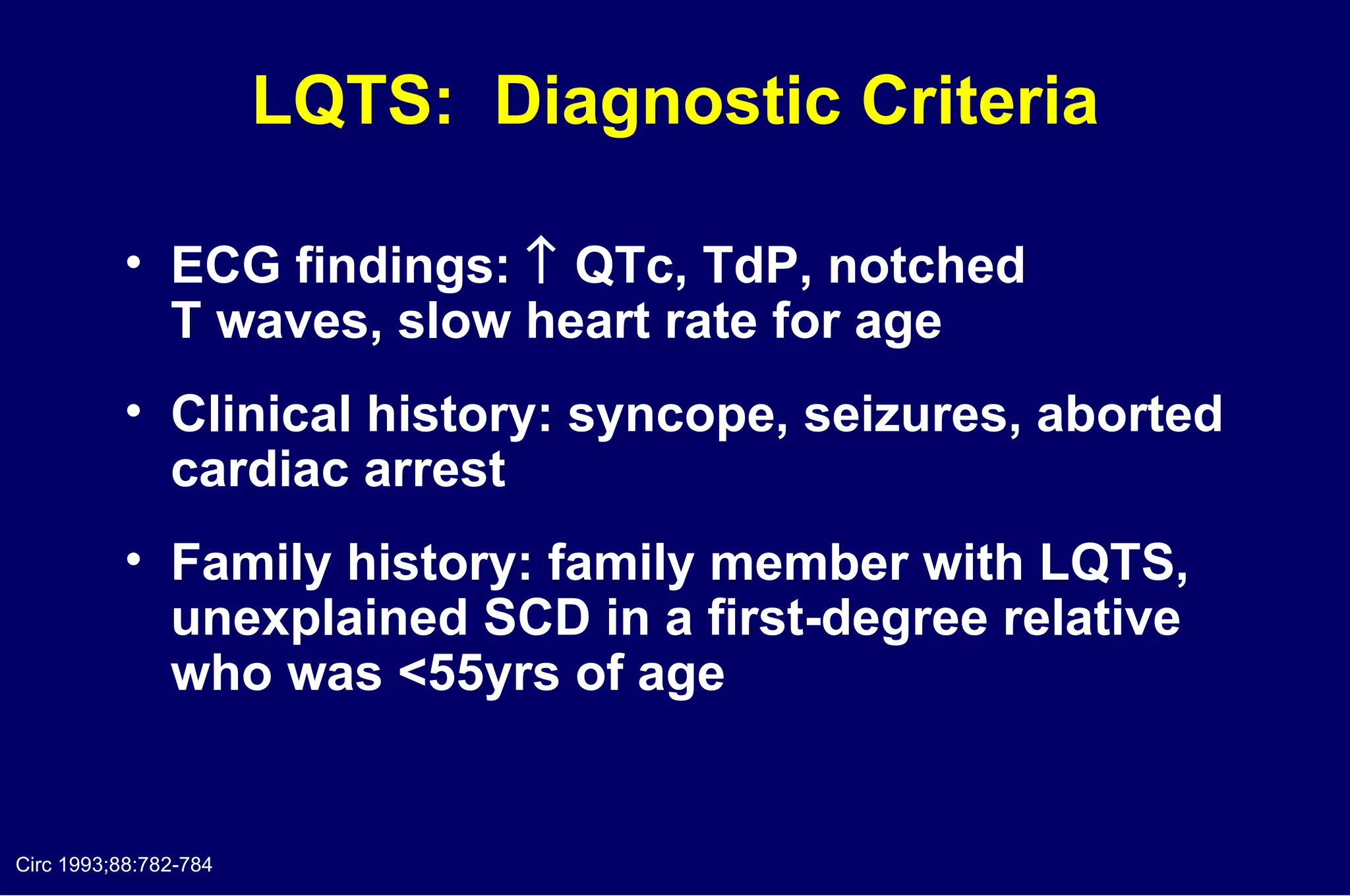 LQTS:  Diagnostic Criteria ECG findings:    QTc, TdP, notched  T waves, slow heart rate for age Clinical history: syncope, seizures, aborted cardiac arrest Family history: family member with LQTS, unexplained SCD in a first-degree relative who was <55yrs of age  Circ 1993;88:782-784 