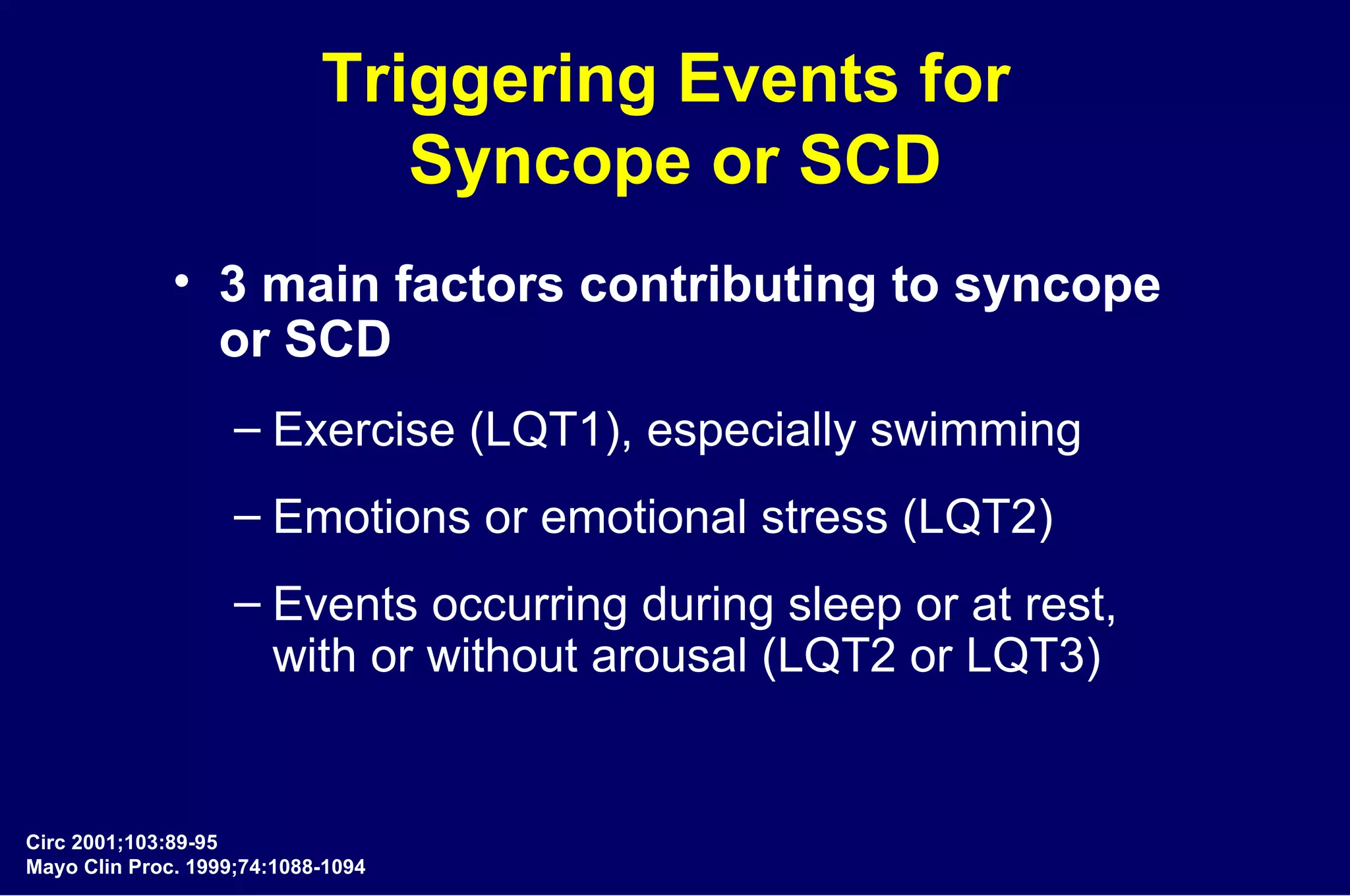Triggering Events for  Syncope or SCD 3 main factors contributing to syncope  or SCD Exercise (LQT1), especially swimming Emotions or emotional stress (LQT2) Events occurring during sleep or at rest,  with or without arousal (LQT2 or LQT3) Circ 2001;103:89-95 Mayo Clin Proc. 1999;74:1088-1094 