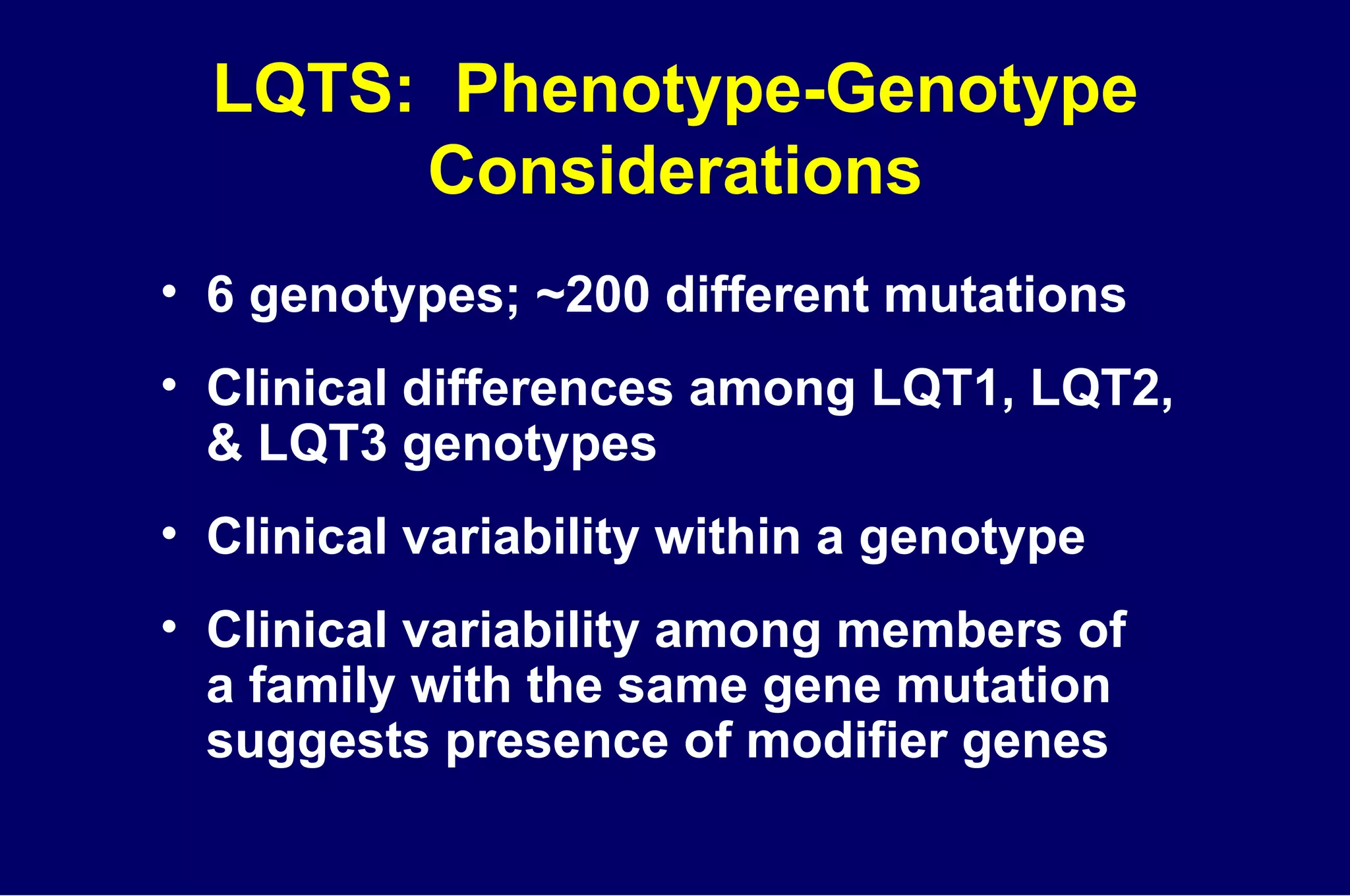 LQTS:  Phenotype-Genotype Considerations 6 genotypes; ~200 different mutations Clinical differences among LQT1, LQT2,  & LQT3 genotypes Clinical variability within a genotype Clinical variability among members of  a family with the same gene mutation suggests presence of modifier genes 