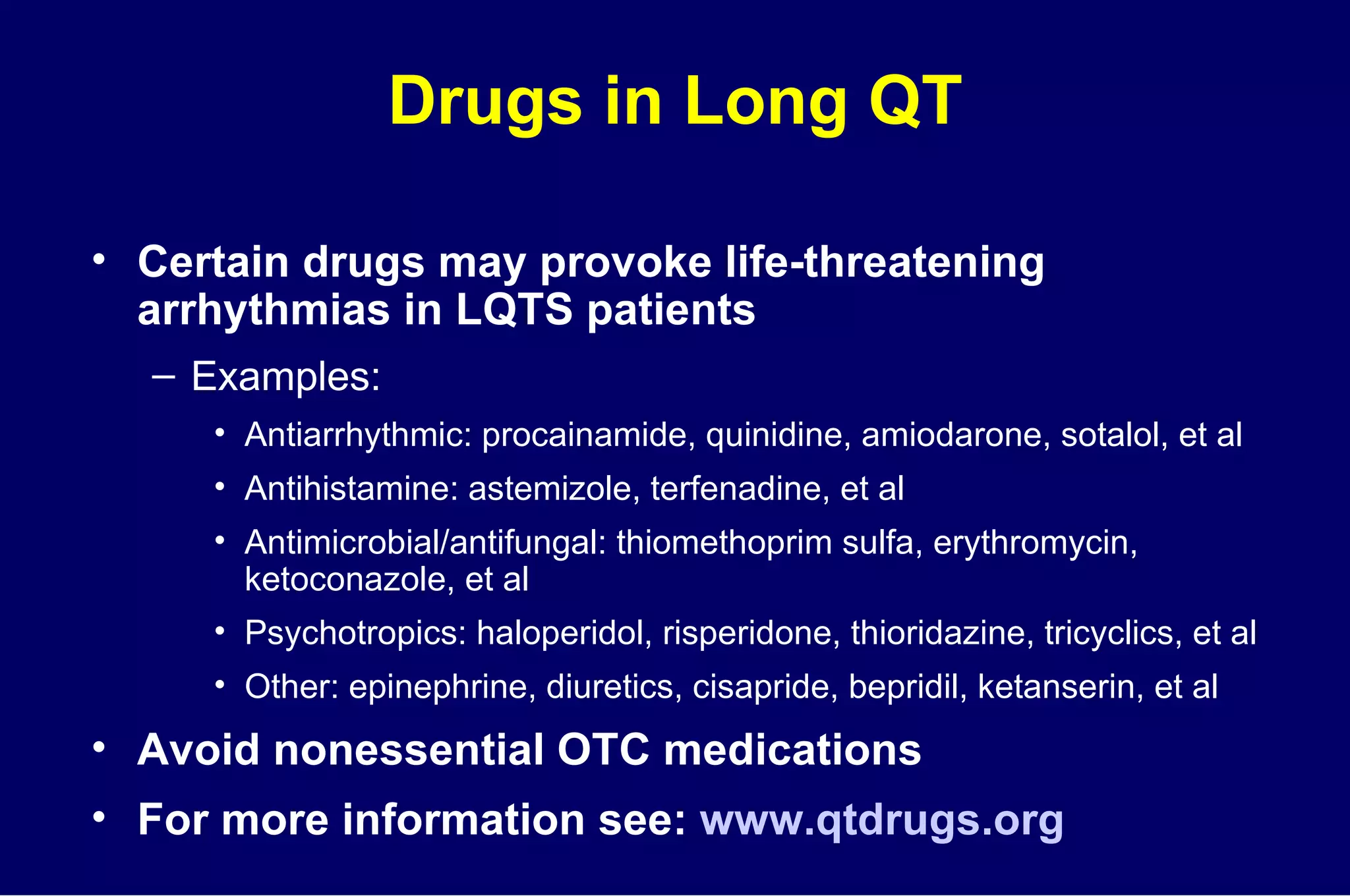 Drugs in Long QT Certain drugs may provoke life-threatening  arrhythmias in LQTS patients Examples: Antiarrhythmic: procainamide, quinidine, amiodarone, sotalol, et al Antihistamine: astemizole, terfenadine, et al  Antimicrobial/antifungal: thiomethoprim sulfa, erythromycin, ketoconazole, et al Psychotropics: haloperidol, risperidone, thioridazine, tricyclics, et al Other: epinephrine, diuretics, cisapride, bepridil, ketanserin, et al Avoid nonessential OTC medications For more information see:  www.qtdrugs.org 