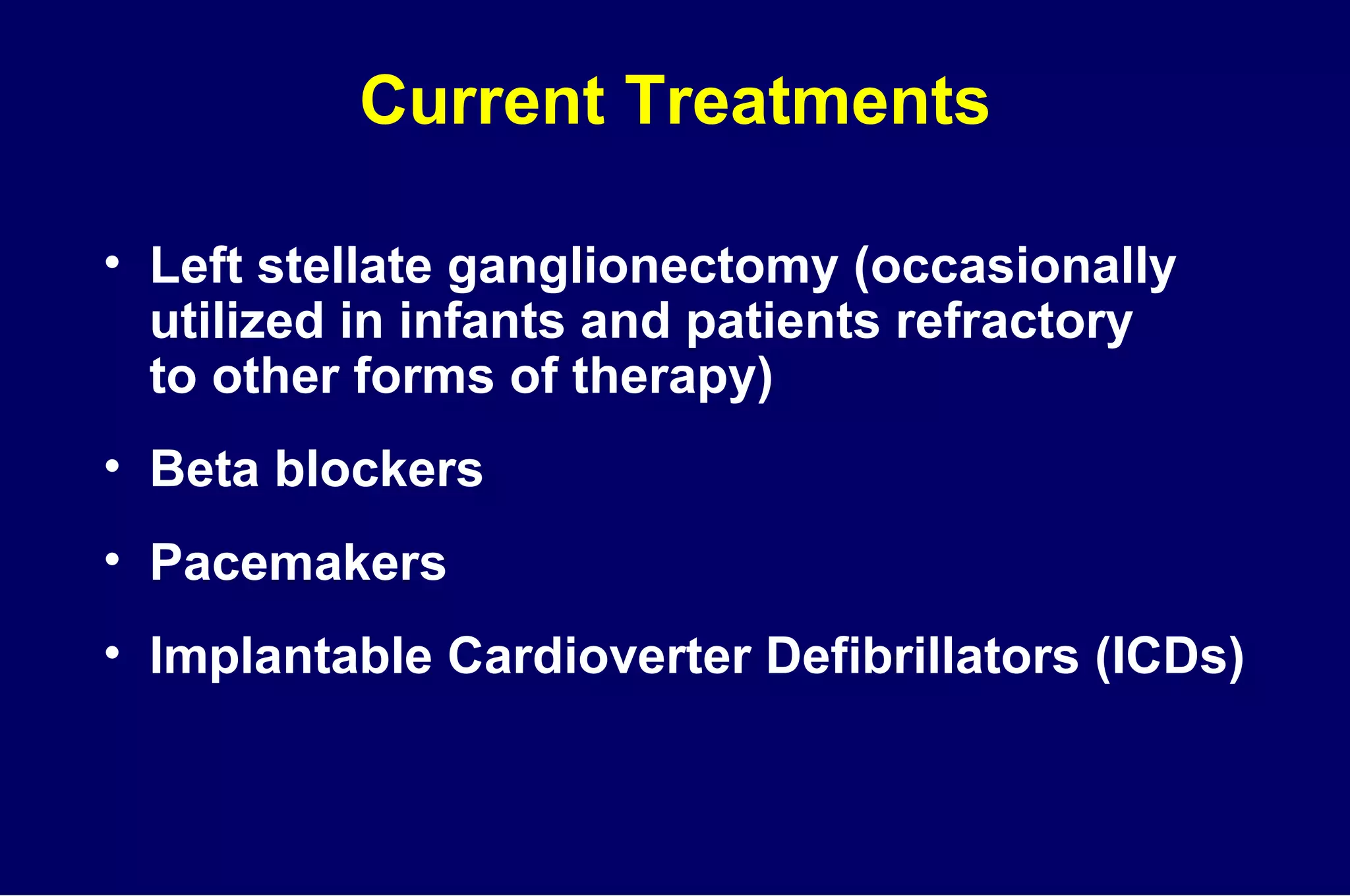 Current Treatments Left stellate ganglionectomy (occasionally utilized in infants and patients refractory  to other forms of therapy) Beta blockers Pacemakers Implantable Cardioverter Defibrillators (ICDs) 
