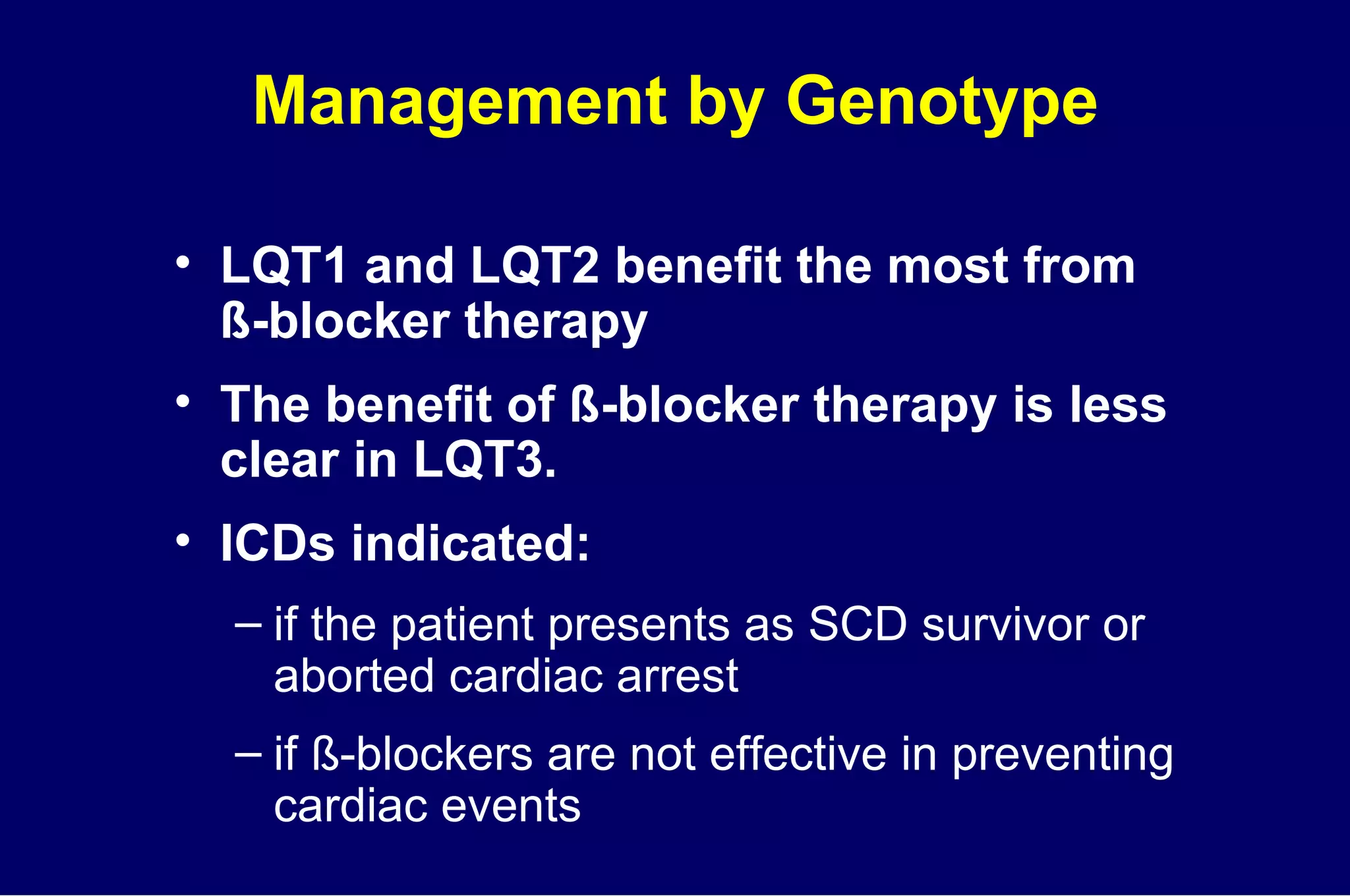 Management by Genotype LQT1 and LQT2 benefit the most from  ß-blocker therapy The benefit of ß-blocker therapy is less clear in LQT3. ICDs indicated:  if the patient presents as SCD survivor or aborted cardiac arrest if ß-blockers are not effective in preventing cardiac events 