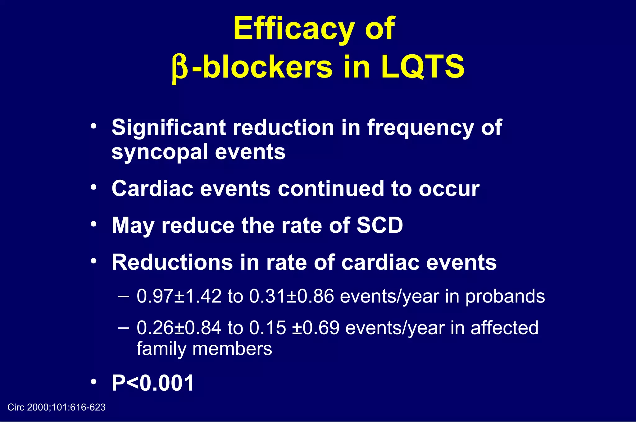 Efficacy of   -blockers in LQTS Significant reduction in frequency of  syncopal events Cardiac events continued to occur May reduce the rate of SCD Reductions in rate of cardiac events  0.97±1.42 to 0.31±0.86 events/year in probands 0.26±0.84 to 0.15 ±0.69 events/year in affected  family members P<0.001 Circ 2000;101:616-623 