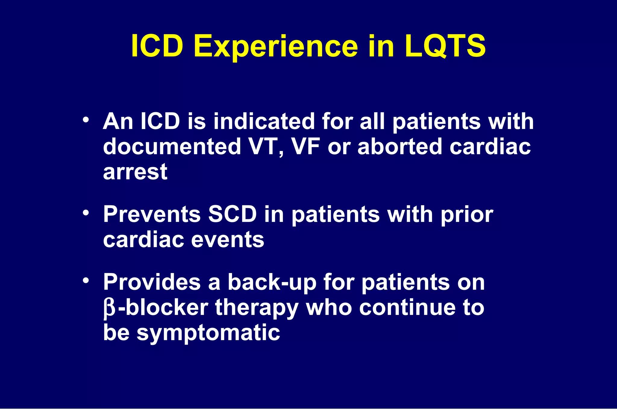 ICD Experience in LQTS An ICD is indicated for all patients with documented VT, VF or aborted cardiac arrest Prevents SCD in patients with prior  cardiac events Provides a back-up for patients on   -blocker therapy who continue to  be symptomatic 